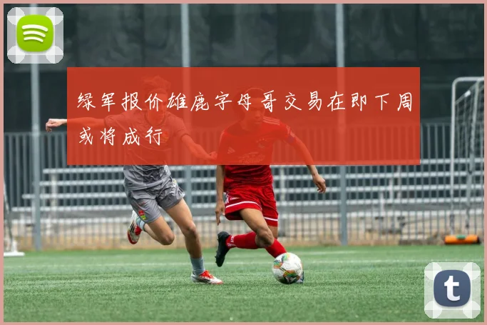 绿军报价雄鹿字母哥交易在即下周或将成行