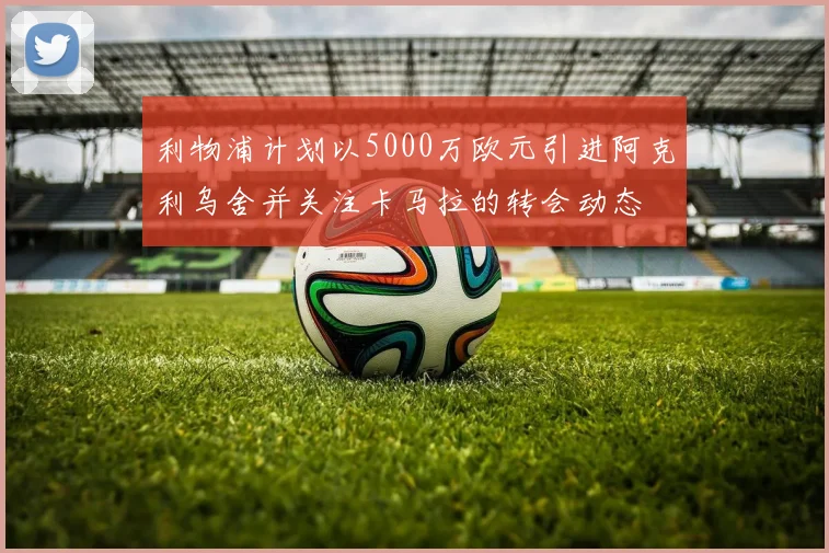 利物浦计划以5000万欧元引进阿克利乌舍并关注卡马拉的转会动态