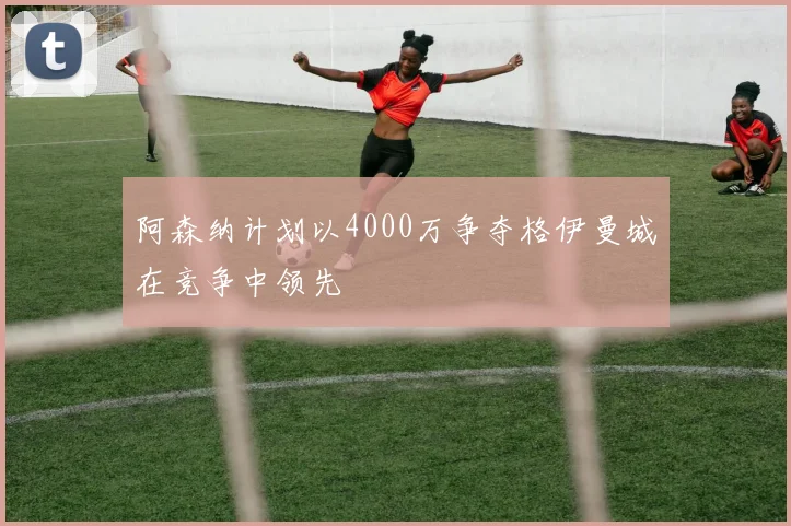阿森纳计划以4000万争夺格伊曼城在竞争中领先