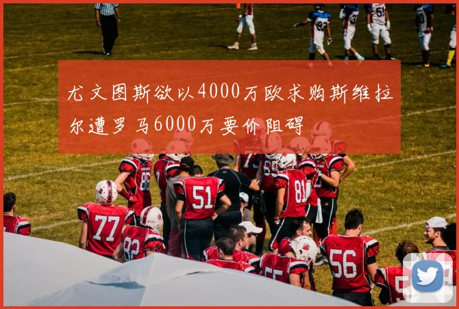 尤文图斯欲以4000万欧求购斯维拉尔遭罗马6000万要价阻碍