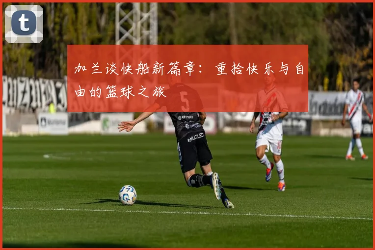 加兰谈快船新篇章：重拾快乐与自由的篮球之旅