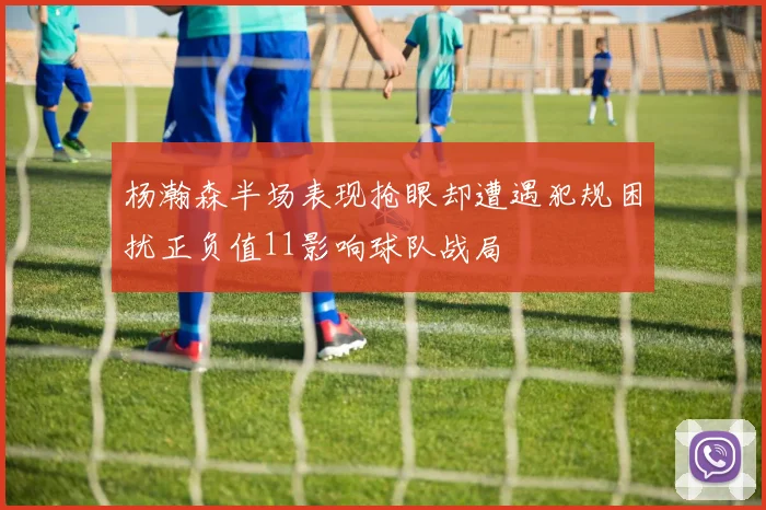 杨瀚森半场表现抢眼却遭遇犯规困扰正负值11影响球队战局