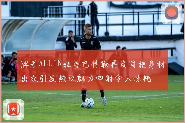 牌手ALLIN姐与巴特勒再度同框身材出众引发热议魅力四射令人惊艳