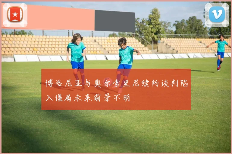 博洛尼亚与奥尔索里尼续约谈判陷入僵局未来前景不明