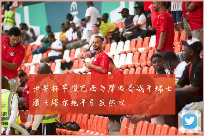 世界杯早报巴西与摩洛哥战平瑞士遭卡塔尔绝平引发热议