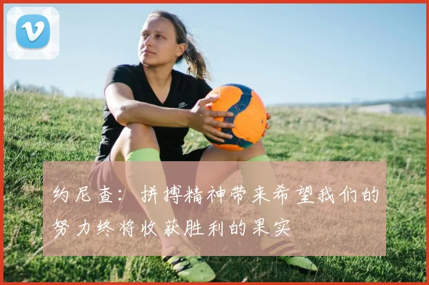 约尼查：拼搏精神带来希望我们的努力终将收获胜利的果实