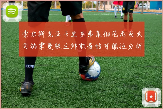 索尔斯克亚卡里克弗莱彻范尼或共同执掌曼联主帅职务的可能性分析