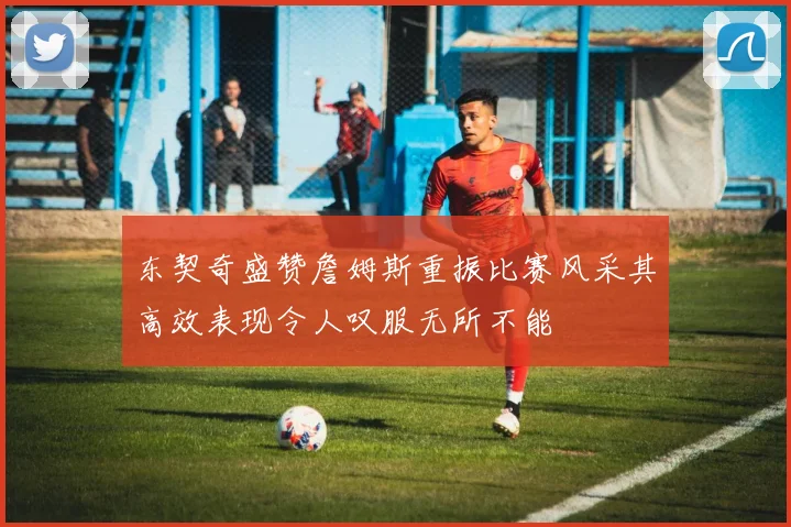 东契奇盛赞詹姆斯重振比赛风采其高效表现令人叹服无所不能