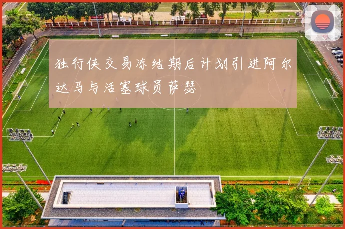 独行侠交易冻结期后计划引进阿尔达马与活塞球员萨瑟