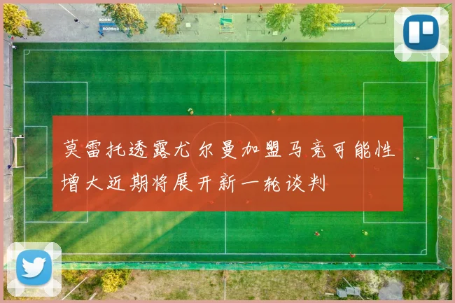 莫雷托透露尤尔曼加盟马竞可能性增大近期将展开新一轮谈判
